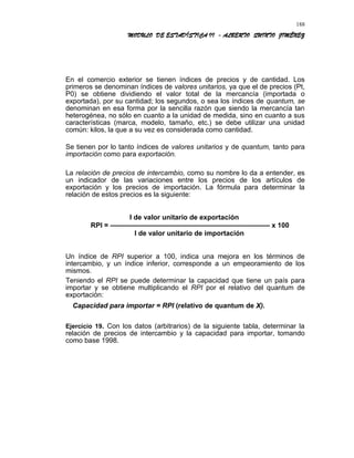 MODULO DE ESTADÍSTICA II - ALBERTO QUINTO JIMÉNEZ
En el comercio exterior se tienen índices de precios y de cantidad. Los
primeros se denominan índices de valores unitarios, ya que el de precios (Pt,
P0) se obtiene dividiendo el valor total de la mercancía (importada o
exportada), por su cantidad; los segundos, o sea los índices de quantum, se
denominan en esa forma por la sencilla razón que siendo la mercancía tan
heterogénea, no sólo en cuanto a la unidad de medida, sino en cuanto a sus
características (marca, modelo, tamaño, etc.) se debe utilizar una unidad
común: kilos, la que a su vez es considerada como cantidad.
Se tienen por lo tanto índices de valores unitarios y de quantum, tanto para
importación como para exportación.
La relación de precios de intercambio, como su nombre lo da a entender, es
un indicador de las variaciones entre los precios de los artículos de
exportación y los precios de importación. La fórmula para determinar la
relación de estos precios es la siguiente:
I de valor unitario de exportación
RPI = ——————————————————————— x 100
I de valor unitario de importación
Un índice de RPI superior a 100, indica una mejora en los términos de
intercambio, y un índice inferior, corresponde a un empeoramiento de los
mismos.
Teniendo el RPI se puede determinar la capacidad que tiene un país para
importar y se obtiene multiplicando el RPI por el relativo del quantum de
exportación:
Capacidad para importar = RPI (relativo de quantum de X).
Ejercicio 19. Con los datos (arbitrarios) de la siguiente tabla, determinar la
relación de precios de intercambio y la capacidad para importar, tomando
como base 1998.
188
 