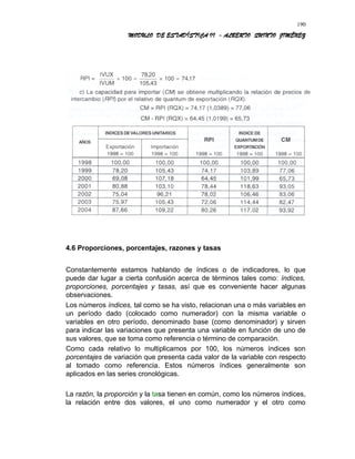 MODULO DE ESTADÍSTICA II - ALBERTO QUINTO JIMÉNEZ
4.6 Proporciones, porcentajes, razones y tasas
Constantemente estamos hablando de índices o de indicadores, lo que
puede dar lugar a cierta confusión acerca de términos tales como: índices,
proporciones, porcentajes y tasas, así que es conveniente hacer algunas
observaciones.
Los números índices, tal como se ha visto, relacionan una o más variables en
un período dado (colocado como numerador) con la misma variable o
variables en otro período, denominado base (como denominador) y sirven
para indicar las variaciones que presenta una variable en función de uno de
sus valores, que se toma como referencia o término de comparación.
Como cada relativo lo multiplicamos por 100, los números índices son
porcentajes de variación que presenta cada valor de la variable con respecto
al tomado como referencia. Estos números índices generalmente son
aplicados en las series cronológicas.
La razón, la proporción y la tasa tienen en común, como los números índices,
la relación entre dos valores, el uno como numerador y el otro como
190
 
