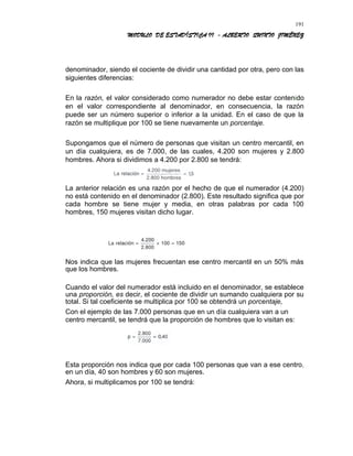 MODULO DE ESTADÍSTICA II - ALBERTO QUINTO JIMÉNEZ
denominador, siendo el cociente de dividir una cantidad por otra, pero con las
siguientes diferencias:
En la razón, el valor considerado como numerador no debe estar contenido
en el valor correspondiente al denominador, en consecuencia, la razón
puede ser un número superior o inferior a la unidad. En el caso de que la
razón se multiplique por 100 se tiene nuevamente un porcentaje.
Supongamos que el número de personas que visitan un centro mercantil, en
un día cualquiera, es de 7.000, de las cuales, 4.200 son mujeres y 2.800
hombres. Ahora si dividimos a 4.200 por 2.800 se tendrá:
La anterior relación es una razón por el hecho de que el numerador (4.200)
no está contenido en el denominador (2.800). Este resultado significa que por
cada hombre se tiene mujer y media, en otras palabras por cada 100
hombres, 150 mujeres visitan dicho lugar.
Nos indica que las mujeres frecuentan ese centro mercantil en un 50% más
que los hombres.
Cuando el valor del numerador está incluido en el denominador, se establece
una proporción, es decir, el cociente de dividir un sumando cualquiera por su
total. Si tal coeficiente se multiplica por 100 se obtendrá un porcentaje,
Con el ejemplo de las 7.000 personas que en un día cualquiera van a un
centro mercantil, se tendrá que la proporción de hombres que lo visitan es:
Esta proporción nos indica que por cada 100 personas que van a ese centro,
en un día, 40 son hombres y 60 son mujeres.
Ahora, si multiplicamos por 100 se tendrá:
191
 