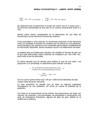 MODULO DE ESTADÍSTICA II - ALBERTO QUINTO JIMÉNEZ
Se observará que la proporción no puede ser menor que O ni mayor que 1.
En términos porcentuales se dirá que es un número comprendido entre O y
100.
Ambos casos fueron considerados en la elaboración de una tabla de
frecuencias y se les denominó frecuencias relativas.
A los porcentajes y a las razones, en numerosas ocasiones, se les denomina
tasas; sin embargo al estudiar los cambios que se operan en una población,
los porcentajes y las razones no son suficientes para analizar completamente
la información disponible, siendo necesario recurrir a la elaboración de tesas.
La palabra tesa se emplea para estudiar una variable en función de otra con
al que está relacionada. Estos cocientes se multiplican por 100,1.000, etc.,
para evitar el uso de decimales.
El mismo ejemplo que ha servido para explicar lo que es una razón, una
proporción o un porcentaje, lo utilizaremos para calcular una tasa:
Con lo cual se quiere indicar que 1,45 por 1.000 de los habitantes de esta
ciudad visitan el centro mercantil.
La tasa específica es aquella que se basa en algunos subgrupos
homogéneos de una población, sin tomar en cuenta la totalidad de la
población.
Con base en el conocimiento de los índices, las proporciones, las tasas, las
razones, los cocientes, y los porcentajes, se presentarán a continuación una
serie de indicadores financieros, algunos de ellos de gran utilidad en el
análisis de un balance.
192
 