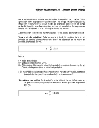 MODULO DE ESTADÍSTICA II - ALBERTO QUINTO JIMÉNEZ
De acuerdo con esta amplia denominación, el concepto de “ TASA” tiene
aplicación como expresión o cuantificación de riesgo y ha generalizado su
utilización constituyéndose en un medio de expresión genérico en el campo
de la planificación y de la evaluación, aunque en estadística demográfica es
uno de los campos en donde con mayor intensidad se usa.
A continuación se definen e ilustran algunas de las tasas de mayor utilidad.
Tasa bruta de natalidad: Relación entre el total de nacidos vivos en un
período de tiempo (generalmente un año) y la población en la mitad del
período, expresada por mil.
b =
B
N
x 1.000
Donde:
b = Tasa de natalidad
B = El total de nacimientos vivos.
N = El total de población a la mitad del período (generalmente comprende el
Cálculo de la población a la mitad del período).
(Por imperfecciones del registro de nacimientos resulta subvaluada. No todos
los nacimientos ocurridos en el período son registrados).
Tasa bruta mortalidad: Es la relación entre el total de las defunciones en
un período dado y la población media del mismo período, expresada
por mil.
m =
D
N
x 1.000
194
 