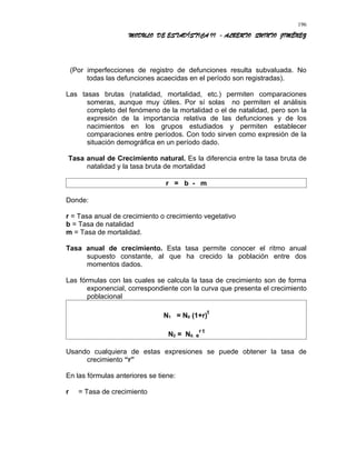 MODULO DE ESTADÍSTICA II - ALBERTO QUINTO JIMÉNEZ
(Por imperfecciones de registro de defunciones resulta subvaluada. No
todas las defunciones acaecidas en el período son registradas).
Las tasas brutas (natalidad, mortalidad, etc.) permiten comparaciones
someras, aunque muy útiles. Por sí solas no permiten el análisis
completo del fenómeno de la mortalidad o el de natalidad, pero son la
expresión de la importancia relativa de las defunciones y de los
nacimientos en los grupos estudiados y permiten establecer
comparaciones entre períodos. Con todo sirven como expresión de la
situación demográfica en un período dado.
Tasa anual de Crecimiento natural. Es la diferencia entre la tasa bruta de
natalidad y la tasa bruta de mortalidad
r = b - m
Donde:
r = Tasa anual de crecimiento o crecimiento vegetativo
b = Tasa de natalidad
m = Tasa de mortalidad.
Tasa anual de crecimiento. Esta tasa permite conocer el ritmo anual
supuesto constante, al que ha crecido la población entre dos
momentos dados.
Las fórmulas con las cuales se calcula la tasa de crecimiento son de forma
exponencial, correspondiente con la curva que presenta el crecimiento
poblacional
N1 = N0 (1+r)
t
N2 = N0. e
r t
Usando cualquiera de estas expresiones se puede obtener la tasa de
crecimiento “r”
En las fórmulas anteriores se tiene:
r = Tasa de crecimiento
196
 