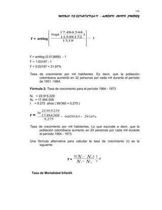 MODULO DE ESTADÍSTICA II - ALBERTO QUINTO JIMÉNEZ
r = antilog
log(
. .
. .
)
,
17 484 548
11548172
13 18
1










−
r = antilog (0.013668) - 1
r = 1.03197 - 1
r = 0.03197 = 31.97%
Tasa de crecimiento por mil habitantes. Es decir, que la población
colombiana aumentó en 32 personas por cada mil durante el período
de 1951 -1964.
Fórmula 2: Tasa de crecimiento para el período 1964 - 1973
N1 = 22.915.229
N0 = 17.484.508
t = 9.275 años ( 99/360 = 0,275 )
r =
ln
. .
. .
,
. .
22 915229
17 484 508
9 275
0 029163 2916%= =
Tasa de crecimiento por mil habitantes. Lo que equivale a decir, que la
población colombiana aumento en 29 personas por cada mil durante
el período 1964 - 1973.
Una fórmula alternativa para calcular la tasa de crecimiento (r) es la
siguiente:
r =
2 11 0
1 0
( )
. .N N
N N t
k
−
+
Tasa de Mortalidad Infantil.
198
 