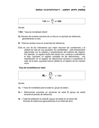 MODULO DE ESTADÍSTICA II - ALBERTO QUINTO JIMÉNEZ
T.M. I. = 0D
B
x 1.000
Donde:
T.M.I : Tasa de mortalidad infantil
D0: Número de muertos menores de un año en un período de referencia,
generalmente un año.
B : Total de nacidos vivos en el período de referencia.
Este es uno de los indicadores que mejor resumen las condiciones y la
calidad de vida de una sociedad. Su confiabilidad está directamente
relacionada con la calidad y características del sistema del registro.
Por ejemplo, un registro tardío del nacido vivo, conduce a sobrestimar
la tasa, supuesto un registro completo de las defunciones; una
imperfección en el registro de defunciones conduce a subestimar el
valor de la tasa, supuesta buena calidad en el registro de los nacidos
vivos.
Tasa de mortalidad por edad
Mx =
X
X
D
N
x 1.000
Donde:
mx = Tasa de mortalidad para la edad x ( grupo de edad )
Dx = Defunciones ocurridas en personas de edad X (grupo de edad)
durante el período de referencia.
Nx = Total de población en edad X (grupo de edad) en el centro del
Período de referencia (generalmente en la mitad del año).
199
 