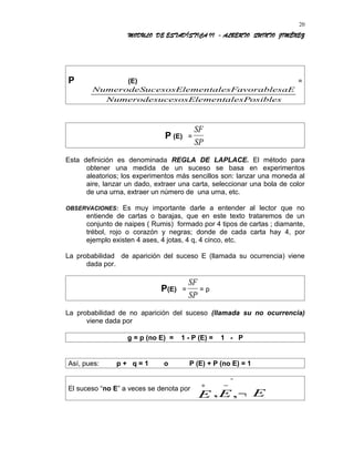 MODULO DE ESTADÍSTICA II - ALBERTO QUINTO JIMÉNEZ
P (E) =
NumerodeSucesosElementalesFavorablesaE
NumerodesucesosElementalesPosibles
P (E) =
SF
SP
Esta definición es denominada REGLA DE LAPLACE. El método para
obtener una medida de un suceso se basa en experimentos
aleatorios; los experimentos más sencillos son: lanzar una moneda al
aire, lanzar un dado, extraer una carta, seleccionar una bola de color
de una urna, extraer un número de una urna, etc.
OBSERVACIONES: Es muy importante darle a entender al lector que no
entiende de cartas o barajas, que en este texto trataremos de un
conjunto de naipes ( Rumis) formado por 4 tipos de cartas ; diamante,
trébol, rojo o corazón y negras; donde de cada carta hay 4, por
ejemplo existen 4 ases, 4 jotas, 4 q, 4 cinco, etc.
La probabilidad de aparición del suceso E (llamada su ocurrencia) viene
dada por.
P(E) =
SF
SP
= p
La probabilidad de no aparición del suceso (llamada su no ocurrencia)
viene dada por
g = p (no E) = 1 - P (E) = 1 - P
Así, pues: p + q = 1 o P (E) + P (no E) = 1
El suceso “no E” a veces se denota por
ª
, ,
∗ −
¬E E E
20
 
