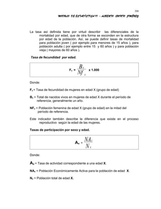 MODULO DE ESTADÍSTICA II - ALBERTO QUINTO JIMÉNEZ
La tasa así definida tiene por virtud describir las diferenciales de la
mortalidad por edad, que de otra forma se esconden en la estructura
por edad de la población. Así, se puede definir tasas de mortalidad
para población joven ( por ejemplo para menores de 15 años ), para
población adulta ( por ejemplo entre 15 y 60 años ) y para población
vieja ( mayores de 60 años ).
Tasa de fecundidad por edad.
Fx =
X
X
B
Nf
x 1.000
Donde:
Fx = Tasa de fecundidad de mujeres en edad X (grupo de edad)
Bx = Total de nacidos vivos en mujeres de edad X durante el período de
referencia, generalmente un año.
NFx = Población femenina de edad X (grupo de edad) en la mitad del
período de referencia.
Este indicador también describe la diferencia que existe en el proceso
reproductivo según la edad de las mujeres.
Tasas de participación por sexo y edad.
Ax =
X
X
NA
N
Donde:
Ax = Tasa de actividad correspondiente a una edad X.
NAx = Población Económicamente Activa para la población de edad X.
Nx = Población total de edad X.
200
 