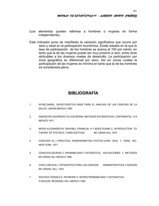 MODULO DE ESTADÍSTICA II - ALBERTO QUINTO JIMÉNEZ
(Los elementos pueden referirse a hombres o mujeres en forma
independiente).
Este indicador pone de manifiesto la variación significativa que ocurre por
sexo y edad en la participación económica. Existe edades en la que la
tasa de participación de los hombres se acerca al 100 por ciento, en
tanto que la de las mujeres puede ser muy próximo a cero, entre otras
atribuibles a los diversos niveles de desarrollo. La participación por
zona geográfica es diferencial por sexo. Así en zonas rurales la
participación de las mujeres es mínima en tanto que la de los hombres
es considerada plena.
BIBLIOGRAFÍA
1. WYNE.DANIEL, BIOESTADISTICA BASE PARA EL ANALISIS DE LAS CIENCIAS DE LA
SALUD. LIMUSA.MEXICO 1983
2. SNEDECOR GEORGEW.YG.COCHERAN, METODOS ESTADISTICOS ,CONTINENTAL S.A
MEXICO 1971.
3. MOOD ALEXANDER M. GRAYBILL FRANKLIN A Y BOES DUANE C. INTRODUCTION TO
THEORY OF STATISCS. THIRD EDITTION MC GRAW-HILL 1974
4. CONOVER W. J. PRACTICAL NONPARAMETRIC STATICS JHON WILE Y SONS INC.
NEW YORK. 1971
5. CONOVOS GEORGE C. PROBABILIDAD Y ESTADISTICA APLICACIONES Y METODOS
MC.GRAW.HILL MEXICO 1988.
6. CHAO LINCOLN L. ESTADISTICA PARA LAS CIENCIAS ADMINISTRATIVAS 2 EDICION
MC GRAWL HILL. 1975.
7 WALPOLE RONALD E. RAYMOND H. MYERS.PROBABILIDAD Y ESTADISTICA
4 EDICION MCGRAWL-HILL MEXICO 1992.
201
 