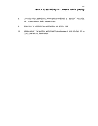 MODULO DE ESTADÍSTICA II - ALBERTO QUINTO JIMÉNEZ
8. LEVIN RICHARD Y. ESTADISTICA PARA ADMINISTRADORES 2 EDICION PRENTICE.
HALL HISPANOAMERICANA S.A MEXICO 1988.
9. BOROVKOV A. A ESTADISTICA MATEMATICA MIR MOSCU 1984.
10. SIEGEL SEDNEY ESTADISTICA NO PARAMETRICA, APLICADA A LAS CIENCIAS DE LA
CONDUCTA TRILLAS, MEXICO 1989
202
 