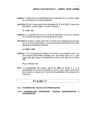 MODULO DE ESTADÍSTICA II - ALBERTO QUINTO JIMÉNEZ
EJEMPLO 1: Determinar la probabilidad p de la aparición de un número impar
en una tirada de un dado equilibrado.
SOLUCIÓN: De los 6 casos igualmente probables (1, 2, 3, 4, 5, 6) 3 casos son
favorables cuando salga: 1, 3, ó 5. Entonces:
P = 3/6 = 1/2.
EJEMPLO 2: La aparición de un as, el cinco de diamante o el tres de corazón
en una sola extracción de una baraja de 52 cartas.
SOLUCIÓN: El suceso puede ocurrir de 6 formas (uno cualquiera de los ases
son 4, el cinco de diamante, y el tres de corazón) del total de 52 cartas
igualmente probables. Entonces.
p = 6/52 = 3/26
EJEMPLO 3. En el experimento aleatorio de lanzar una moneda al aire. Los
dos sucesos elementales posibles son: que salga cara ( c ) y que
salga sello (s), luego la probabilidad de cara y de sello es la misma
1/2.
P ( c ) = P (s) = 1/2.
NOTA: La probabilidad del suceso seguro E, P(E) es iguala a 1, y la
probabilidad del suceso imposible, es igual a cero, luego entre estos
dos números o valores, 0 y 1 se sitúa la probabilidad de cualquier otro
suceso A.
0 < p (A) < 1
1.9.2 TEOREMAS DEL CÁLCULO DE PROBABILIDAD
1.9.2.1. PROBABILIDAD CONDICIONAL. SUCESOS INDEPENDIENTES Y
DEPENDIENTES.
21
 