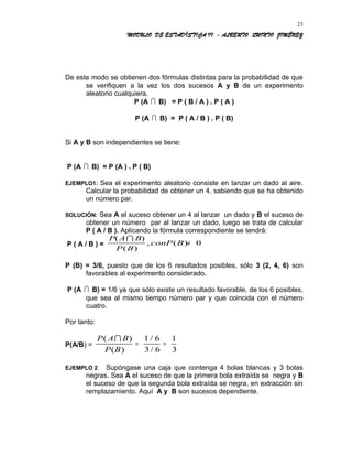 MODULO DE ESTADÍSTICA II - ALBERTO QUINTO JIMÉNEZ
De este modo se obtienen dos fórmulas distintas para la probabilidad de que
se verifiquen a la vez los dos sucesos A y B de un experimento
aleatorio cualquiera.
P (A  B) = P ( B / A ) . P ( A )
P (A  B) = P ( A / B ) . P ( B)
Si A y B son independientes se tiene:
P (A  B) = P (A ) . P ( B)
EJEMPLO1: Sea el experimento aleatorio consiste en lanzar un dado al aire.
Calcular la probabilidad de obtener un 4, sabiendo que se ha obtenido
un número par.
SOLUCIÓN: Sea A el suceso obtener un 4 al lanzar un dado y B el suceso de
obtener un número par al lanzar un dado, luego se trata de calcular
P ( A / B ). Aplicando la fórmula correspondiente se tendrá:
P ( A / B ) =
P A B
P B
conP B
( )
( )
, ( )

≠ 0
P (B) = 3/6, puesto que de los 6 resultados posibles, sólo 3 (2, 4, 6) son
favorables al experimento considerado.
P (A  B) = 1/6 ya que sólo existe un resultado favorable, de los 6 posibles,
que sea al mismo tiempo número par y que coincida con el número
cuatro.
Por tanto:
P(A/B) =
P A B
P B
( )
( )
/
/

= =
1 6
3 6
1
3
EJEMPLO 2. Supóngase una caja que contenga 4 bolas blancas y 3 bolas
negras. Sea A el suceso de que la primera bola extraída se negra y B
el suceso de que la segunda bola extraída se negra, en extracción sin
remplazamiento. Aquí A y B son sucesos dependiente.
23
 