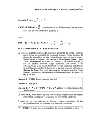 MODULO DE ESTADÍSTICA II - ALBERTO QUINTO JIMÉNEZ
SOLUCIÓN: P (A) =
3
4 3
3
7+
=
P ( B ) = P ( B / A ) =
2
6
, puesto que de las 3 bolas negras ya sacamos
una, y de las 7 existentes han quedado 6.
Luego:
P (A  B) = P ( B / A ) . P ( A ) =
2
6
3
7
6
42
1
7
. = =
1.9.3. AXIOMATIZACION DE LA PROBABILIDAD.
La teoría de probabilidad ha sido construida partiendo de varios axiomas
como lo fue la geometría, la mecánica teórica y otras ciencias. El
desarrollo axiomático de las probabilidades que ha tenido mayor
aceptación es el propuesto por: Andrej N. Kolmogorov (1903, ) en
1933. Kolmogorov inicia con un conjunto U de eventos simples, o
sea un espacio muestra. Luego considera una familia F de
subconjunto de U los cuales denomina eventos aleatorios. Esta familia
de eventos debe conformar lo que en el álgebra moderna se llama un
Campo de Borel. Con cada evento A del campo de eventos F hay
asociado un número, llamado la probabilidad del evento A, escrito P
(A) y tal que:
Axioma 1: P (A) ≥ 0 para cualquier evento A
Axioma 2: P (U) = 1
Axioma 3: P ( A ∪ B ) = P (A) + P (B), si A y B son eventos mutuamente
excluyentes.
La terna (U, F, P) se llama espacio probabilístico y representan el modelo
matemático usado para el estudio de los fenómenos aleatorios.
A partir de los tres axiomas se deducen varias propiedades de las
probabilidades que son útiles en la solución de problemas.
P1 . P ( ∅) = 0, o sea que la probabilidad del evento imposible es cero.
24
 
