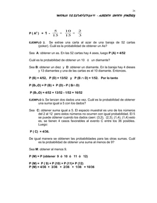 MODULO DE ESTADÍSTICA II - ALBERTO QUINTO JIMÉNEZ
P ( AC
) = 1 -
5
15
10
15
2
3
= =
EJEMPLO 2. Se extrae una carta al azar de una baraja de 52 cartas
(poker). Cuál es la probabilidad de obtener un As?
Sea A: obtener un as. En las 52 cartas hay 4 ases, luego P (A) = 4/52
Cuál es la probabilidad de obtener un 10 ó un diamante?
Sea B: obtener un diez y D: obtener un diamante. En la baraja hay 4 dieses
y 13 diamantes y una de las cartas es el 10 diamante. Entonces.
P (B) = 4/52, P (D) = 13/52 y P (B ∩ D) = 1/52. Por lo tanto
P (B∪D) = P (B) + P (D) - P ( B∩ D)
P (B∪D) = 4/52 + 13/52 - 1/52 = 16/52
EJEMPLO 3. Se lanzan dos dados una vez. Cuál es la probabilidad de obtener
una suma igual a 5 con los dados?
Sea C: obtener suma igual a 5. El espacio muestral es uno de los números
del 2 al 12 pero estos números no ocurren con igual probabilidad. El 5
se puede obtener cuando los dados caen: (3,2), (2,3), (1,4), (1,4) esto
es, se tienen 4 casos favorables al evento C entre los 36 posibles.
Luego:
P ( C) = 4/36.
De igual manera se obtienen las probabilidades para las otras sumas. Cuál
es la probabilidad de obtener una suma al menos de 9?
Sea M: obtener al menos 9.
P (M) = P (obtener 9 ó 10 ó 11 ó 12)
P (M) = P ( 9) + P (10) + P (11)+ P (12)
P (M) = 4/36 + 3/36 + 2/36 + 1/36 = 10/36
26
 