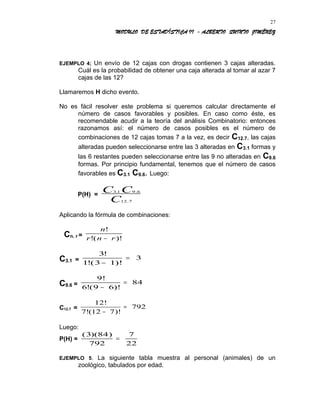 MODULO DE ESTADÍSTICA II - ALBERTO QUINTO JIMÉNEZ
EJEMPLO 4; Un envío de 12 cajas con drogas contienen 3 cajas alteradas.
Cuál es la probabilidad de obtener una caja alterada al tomar al azar 7
cajas de las 12?
Llamaremos H dicho evento.
No es fácil resolver este problema si queremos calcular directamente el
número de casos favorables y posibles. En caso como éste, es
recomendable acudir a la teoría del análisis Combinatorio: entonces
razonamos así: el número de casos posibles es el número de
combinaciones de 12 cajas tomas 7 a la vez, es decir C12.7, las cajas
alteradas pueden seleccionarse entre las 3 alteradas en C3.1 formas y
las 6 restantes pueden seleccionarse entre las 9 no alteradas en C9.6
formas. Por principio fundamental, tenemos que el número de casos
favorables es C3.1 C9.6. Luego:
P(H) =
3 1 9 6
12 7
. .
.
C C
C
Aplicando la fórmula de combinaciones:
Cn. r =
n
r n r
!
!( )!−
C3.1 =
3
1 3 1
3
!
!( )!−
=
C9.6 =
9!
6 9 6
84
!( )!−
=
C12.7 =
12!
7!(12 7
792
−
=
)!
Luego:
P(H) =
( )( )3 84
792
7
22
=
EJEMPLO 5. La siguiente tabla muestra al personal (animales) de un
zoológico, tabulados por edad.
27
 
