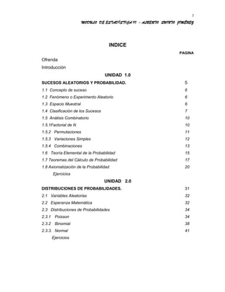 MODULO DE ESTADÍSTICA II - ALBERTO QUINTO JIMÉNEZ
INDICE
PAGINA
Ofrenda
Introducción
UNIDAD 1.0
SUCESOS ALEATORIOS Y PROBABILIDAD. 5
1.1 Concepto de suceso 6
1.2 Fenómeno o Experimento Aleatorio 6
1.3 Espacio Muestral 6
1.4 Clasificación de los Sucesos 7
1.5 Análisis Combinatorio 10
1.5.1Factorial de N 10
1.5.2 Permutaciones 11
1.5.3 Variaciones Simples 12
1.5.4 Combinaciones 13
1.6 Teoría Elemental de la Probabilidad 15
1.7 Teoremas del Cálculo de Probabilidad 17
1.8 Axiomatización de la Probabilidad 20
Ejercicios
UNIDAD 2.0
DISTRIBUCIONES DE PROBABILIDADES. 31
2.1 Variables Aleatorias 32
2.2 Esperanza Matemática 32
2.3 Distribuciones de Probabilidades 34
2.3.1 Poisson 34
2.3.2 Binomial 38
2.3.3. Normal 41
Ejercicios
3
 