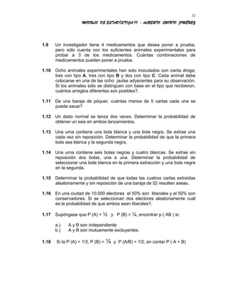 MODULO DE ESTADÍSTICA II - ALBERTO QUINTO JIMÉNEZ
1.9 Un investigador tiene 4 medicamentos que desea poner a prueba,
pero sólo cuenta con los suficientes animales experimentales para
probar a 3 de los medicamentos. Cuántas combinaciones de
medicamentos pueden poner a prueba.
1.10 Ocho animales experimentales han sido inoculados con cierta droga;
tres con tipo A, tres con tipo B y dos con tipo C. Cada animal debe
colocarse en una de las ocho jaulas adyacentes para su observación.
Si los animales sólo se distinguen con base en el tipo que recibieron,
cuántos arreglos diferentes son posibles?.
1.11 De una baraja de póquer, cuántas manos de 5 cartas cada una se
puede sacar?
1.12 Un dado normal se lanza dos veces. Determinar la probabilidad de
obtener un seis en ambos lanzamientos.
1.13 Una urna contiene una bola blanca y una bola negra. Se extrae una
cada vez sin reposición. Determinar la probabilidad de que la primera
bola sea blanca y la segunda negra.
1.14 Una urna contiene seis bolas negras y cuatro blancas. Se extrae sin
reposición dos bolas, una a una. Determinar la probabilidad de
seleccionar una bola blanca en la primera extracción y una bola negra
en la segunda.
1.15 Determinar la probabilidad de que todas las cuatros cartas extraídas
aleatoriamente y sin reposición de una baraja de 52 resulten aseas.
1.16 En una ciudad de 10.000 electores el 50% son liberales y el 50% son
conservadores. Si se seleccionan dos electores aleatoriamente cuál
es la probabilidad de que ambos sean liberales?.
1.17 Supóngase que P (A) = ½ y P (B) = ¼, encontrar p ( AB ) si:
a.) A y B son independiente
b.) A y B son mutuamente excluyentes.
1.18 Si la P (A) = 1/3, P (B) = ¼ y P (A/B) = 1/2, en contar P ( A + B)
32
 