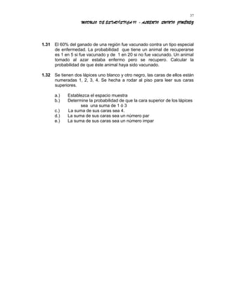MODULO DE ESTADÍSTICA II - ALBERTO QUINTO JIMÉNEZ
1.31 El 60% del ganado de una región fue vacunado contra un tipo especial
de enfermedad. La probabilidad que tiene un animal de recuperarse
es 1 en 5 si fue vacunado y de 1 en 20 si no fue vacunado. Un animal
tomado al azar estaba enfermo pero se recupero. Calcular la
probabilidad de que éste animal haya sido vacunado.
1.32 Se tienen dos lápices uno blanco y otro negro, las caras de ellos están
numeradas 1, 2, 3, 4. Se hecha a rodar al piso para leer sus caras
superiores.
a.) Establezca el espacio muestra
b.) Determine la probabilidad de que la cara superior de los lápices
sea una suma de 1 ó 3
c.) La suma de sus caras sea 4.
d.) La suma de sus caras sea un número par
e.) La suma de sus caras sea un número impar
37
 