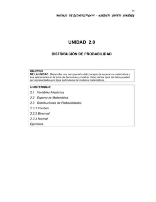 MODULO DE ESTADÍSTICA II - ALBERTO QUINTO JIMÉNEZ
UNIDAD 2.0
DISTRIBUCIÓN DE PROBABILIDAD
OBJETIVO
DE LA UNIDAD: Desarrollar una comprensión del concepto de esperanza matemática y
sus aplicaciones en la toma de decisiones y mostrar cómo ciertos tipos de datos pueden
ser representados por tipos particulares de modelos matemáticos.
CONTENIDOS
2.1 Variables Aleatorias
2.2 Esperanza Matemática
2.3 Distribuciones de Probabilidades
2.3.1 Poisson
2.3.2 Binomial
2.3.3 Normal
Ejercicios
38
 