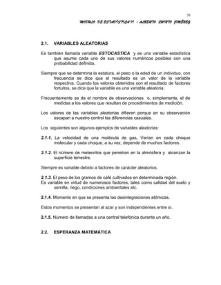 MODULO DE ESTADÍSTICA II - ALBERTO QUINTO JIMÉNEZ
2.1. VARIABLES ALEATORIAS
Es también llamada variable ESTOCASTICA y es una variable estadística
que asume cada uno de sus valores numéricos posibles con una
probabilidad definida.
Siempre que se determina la estatura, el peso o la edad de un individuo, con
frecuencia se dice que el resultado es un valor de la variable
respectiva. Cuando los valores obtenidos son el resultado de factores
fortuitos, se dice que la variable es una variable aleatoria.
Frecuentemente se da el nombre de observaciones o, simplemente, el de
medidas a los valores que resultan de procedimientos de medición.
Los valores de las variables aleatorias difieren porque en su observación
escapan a nuestro control las diferencias casuales.
Los siguientes son algunos ejemplos de variables aleatorias:
2.1.1. La velocidad de una molécula de gas, Varían en cada choque
molecular y cada choque, a su vez, depende de muchos factores.
2.1.2. El número de meteoritos que penetran en la atmósfera y alcanzan la
superficie terrestre.
Siempre es variable debido a factores de carácter aleatorios.
2.1.3. El peso de los gramos de café cultivados en determinada región.
Es variable en virtud de numerosos factores, tales como calidad del suelo y
semilla, riego, condiciones ambientales etc.
2.1.4. Momento en que se presenta las desintegraciones atómicas.
Estos momentos se presentan al azar y son independientes entre sí.
2.1.5. Número de llamadas a una central telefónica durante un año.
2.2. ESPERANZA MATEMÁTICA
39
 