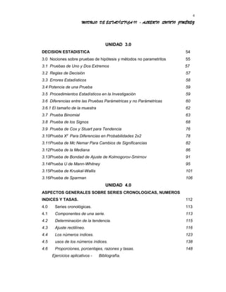 MODULO DE ESTADÍSTICA II - ALBERTO QUINTO JIMÉNEZ
UNIDAD 3.0
DECISION ESTADISTICA 54
3.0 Nociones sobre pruebas de hipótesis y métodos no parametritos 55
3.1 Pruebas de Uno y Dos Extremos 57
3.2 Reglas de Decisión 57
3.3 Errores Estadísticos 58
3.4 Potencia de una Prueba 59
3.5 Procedimientos Estadísticos en la Investigación 59
3.6 Diferencias entre las Pruebas Parámetricas y no Parámetricas 60
3.6.1 El tamaño de la muestra 62
3.7 Prueba Binomial 63
3.8 Prueba de los Signos 68
3.9 Prueba de Cox y Stuart para Tendencia 76
3.10Prueba X2
Para Diferencias en Probabilidades 2x2 78
3.11Prueba de Mc Nemar Para Cambios de Significancias 82
3.12Prueba de la Mediana 86
3.13Prueba de Bondad de Ajuste de Kolmogorov-Smirnov 91
3.14Prueba U de Mann-Whitney 95
3.15Prueba de Kruskal-Wallis 101
3.16Prueba de Sparman 106
UNIDAD 4.0
ASPECTOS GENERALES SOBRE SERIES CRONOLOGICAS, NUMEROS
INDICES Y TASAS. 112
4.0 Series cronológicas. 113
4.1 Componentes de una serie. 113
4.2 Determinación de la tendencia. 115
4.3 Ajuste rectilíneo. 116
4.4 Los números índices. 123
4.5 usos de los números índices. 138
4.6 Proporciones, porcentajes, razones y tasas. 148
Ejercicios aplicativos - Bibliografía.
4
 