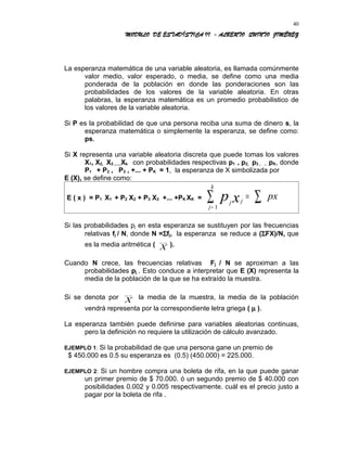 MODULO DE ESTADÍSTICA II - ALBERTO QUINTO JIMÉNEZ
La esperanza matemática de una variable aleatoria, es llamada comúnmente
valor medio, valor esperado, o media, se define como una media
ponderada de la población en donde las ponderaciones son las
probabilidades de los valores de la variable aleatoria. En otras
palabras, la esperanza matemática es un promedio probabilistico de
los valores de la variable aleatoria.
Si P es la probabilidad de que una persona reciba una suma de dinero s, la
esperanza matemática o simplemente la esperanza, se define como:
ps.
Si X representa una variable aleatoria discreta que puede tomas los valores
X1, X2, X3 ,....,Xk con probabilidades respectivas p1 , p2, p3 , .. .pK, donde
P1 + P2 , P3 , +... + PK = 1, la esperanza de X simbolizada por
E (X), se define como:
E ( x ) = P1 X1 + P2 X2 + P3 X3 +... +PK XK =
j j
j
k
p x px= ∑∑= 1
Si las probabilidades pj en esta esperanza se sustituyen por las frecuencias
relativas fj / N, donde N =Σfj, la esperanza se reduce a (ΣFX)/N, que
es la media aritmética ( X
_ _
).
Cuando N crece, las frecuencias relativas Fj / N se aproximan a las
probabilidades pj . Esto conduce a interpretar que E (X) representa la
media de la población de la que se ha extraído la muestra.
Si se denota por X
_ _
la media de la muestra, la media de la población
vendrá representa por la correspondiente letra griega ( µ ).
La esperanza también puede definirse para variables aleatorias continuas,
pero la definición no requiere la utilización de cálculo avanzado.
EJEMPLO 1: Si la probabilidad de que una persona gane un premio de
$ 450.000 es 0.5 su esperanza es (0.5) (450.000) = 225.000.
EJEMPLO 2: Si un hombre compra una boleta de rifa, en la que puede ganar
un primer premio de $ 70.000. ó un segundo premio de $ 40.000 con
posibilidades 0.002 y 0.005 respectivamente. cuál es el precio justo a
pagar por la boleta de rifa .
40
 