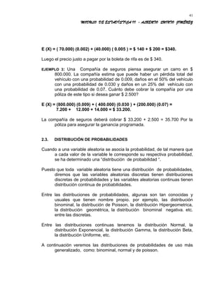 MODULO DE ESTADÍSTICA II - ALBERTO QUINTO JIMÉNEZ
E (X) = ( 70.000) (0.002) + (40.000) ( 0.005 ) = $ 140 + $ 200 = $340.
Luego el precio justo a pagar por la boleta de rifa es de $ 340.
EJEMPLO 3: Una Compañía de seguros piensa asegurar un carro en $
800.000. La compañía estima que puede haber un pérdida total del
vehículo con una probabilidad de 0.009, daños en el 50% del vehículo
con una probabilidad de 0.030 y daños en un 25% del vehículo con
una probabilidad de 0.07. Cuánto debe cobrar la compañía por una
póliza de este tipo si desea ganar $ 2.500?
E (X) = (800.000) (0.009) + ( 400.000) (0.030 ) + (200.000) (0.07) =
7.200 + 12.000 + 14.000 = $ 33.200.
La compañía de seguros deberá cobrar $ 33.200 + 2.500 = 35.700 Por la
póliza para asegurar la ganancia programada.
2.3. DISTRIBUCIÓN DE PROBABILIDADES
Cuando a una variable aleatoria se asocia la probabilidad, de tal manera que
a cada valor de la variable le corresponde su respectiva probabilidad,
se ha determinado una “distribución de probabilidad “.
Puesto que toda variable aleatoria tiene una distribución de probabilidades,
diremos que las variables aleatorias discretas tienen distribuciones
discretas de probabilidades y las variables aleatorias continuas tienen
distribución continua de probabilidades.
Entre las distribuciones de probabilidades, algunas son tan conocidas y
usuales que tienen nombre propio. por ejemplo, las distribución
binominal, la distribución de Poisson, la distribución Hipergeometrica,
la distribución geométrica, la distribución binominal negativa. etc.
entre las discretas.
Entre las distribuciones continuas tenemos la distribución Normal, la
distribución Exponencial, la distribución Gamma, la distribución Beta,
la distribución Uniforme, etc.
A continuación veremos las distribuciones de probabilidades de uso más
generalizado, como: binominal, normal y de poisson.
41
 
