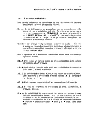 MODULO DE ESTADÍSTICA II - ALBERTO QUINTO JIMÉNEZ
2.3.1 LA DISTRIBUCIÓN BINOMIAL
Nos permite determinar la probabilidad de que un suceso se presente
exactamente x veces en repetidos ensayos.
Es una de las distribuciones de probabilidad que se encuentra con más
frecuencia en la estadística aplicada. Se obtiene de un procesos
conocido como ensayo de BERNOULLI, en honor del matemático
suizo JAMES BERNOULLI (1654-1705), quien realizo importantes
contribuciones en el campo de la probabilidad incluyendo, en
particular a la distribución Binomial.
Cuando un solo ensayo de algún proceso o experimento puede concluir sólo
a uno de los resultados mutuamente exclusivos, tales como muerto o
vivo, enfermo o saludable, masculino o femenino, el ensayo se conoce
como ensayo Bernoulli.
Para la aplicación de la distribución binomial se deben tener en cuenta los
siguientes criterios.
2.3.1.1.-Debe existir un número exacto de pruebas repetidas. Este número
corresponde a los N ensayos.
2.3.1.2.-Cada prueba realizada debe tener dos posibilidades de resultados
(cara o sello ). por eso es binomial.
2.3.1.3.-La probabilidad de éxito ( p ) en un solo ensayo es un único número.
Este determina la probabilidad de fallo o fracaso ( 1 - p ) denota por
( q ) donde q = 1 - p .
6.3.1.4.-Cada prueba o ensayo realizado es independiente de los demás.
2.3.1.5.-Se trata de determinar la probabilidad de éxito, exactamente, x
ensayos o pruebas.
Si p es la probabilidad de ocurrencia de un suceso en un solo ensayo
(llamada probabilidad de éxito ) y q = 1 - p es probabilidad de que el
suceso no ocurra en un solo ensayo ( llamada probabilidad de fallo ),
entonces la probabilidad de que el suceso se presente exactamente
X veces en N ensayos ( es decir , X éxitos y N - X fallos ) viene dado
por :
42
 