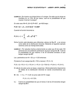 MODULO DE ESTADÍSTICA II - ALBERTO QUINTO JIMÉNEZ
EJEMPLO 3. Se inyecta una droga tóxica a 5 conejos. Se sabe que la droga es
mortífera en un 70% de los casos, cuál es la probabilidad de que
mueran 3 de los 5 conejos?
En este caso: N = 5 , X = 3, P = 0.7 , q = 0.3 luego :
P (X = 3) = 5 C 3 ( 0.7)3
(0.3)2
= 0.3087
Cuando la función binomial es
P ( X ≤ r ) =
x o
r
=
∑ N C X pX
qN - X
Dicha función está tabulada para diferentes valores de N y P, y se conoce
como tabla de la distribución binomial. Mediante el siguiente ejemplo
veremos como se maneja dicha tabla.
EJEMPLO 1. Por estudios hechos anteriormente se sabe que 25 de cada 100
personas de una población pertenecen al grupo sanguíneo B. Cuál es
la probabilidad de que máximo 5 de 20 donantes tomados al azar
tengan sangre tipo B?
Los parámetros son N = 20 y p = 0.25 entonces:
P(máximo 5 con sangre tipo B) = P(5 o menos) = P( X ≤ 5)
P (X ≤ 5) = P( X = 0 ) + P( X=1 ) + P( X = 2) + P(X=3) + P (X=4 ) + P( X=5 ).
El cálculo de esta suma es larga y engorroso. Afortunadamente disponemos
de tablas de la distribución binomial en donde encontraremos que
para
N = 20, r = 5 y P = 0.25: la suma vale 0.6172 luego:
P ( X ≤ 5 ) = 61.72%
b.) Cuál es la probabilidad de que al menos 3 de los 20 donantes tengan
sangre tipo B ?.
44
 