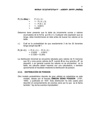 MODULO DE ESTADÍSTICA II - ALBERTO QUINTO JIMÉNEZ
P ( 3 o Más) = P ( X ≥ 3 )
= 1 - P ( X ∠ 3)
= 1 - P (X ≤ 2)
= 1 - 0.0913
= 0.9087
Debemos tener presente que la tabla da únicamente sumas o valores
acumulados de la forma p ( X ≤ r ). Cualquier otra expresión que se
tenga, debe transformarse en ésta antes de buscar los valores en la
tabla.
c.) Cuál es la probabilidad de que exactamente 3 de los 20 donantes
tenga sangre tipo B ?.
P ( X = 3 ) = P( X ≤ 3 ) - P( X ≤ 2 )
= 0.2252 - 0.0913
= 0.1339 = 13.39%
La distribución binomial se encuentra tabulada para valores de N menores
que 30 y unos pocos valores de P. cuando N es muy grande y P es
pequeño, o en general cuando los valores no se encuentran en la
tabla, los cálculos deben hacerse con una calculadora, o también
aproximando el resultado mediante la distribución de poisson.
2.3.2. DISTRIBUCIÓN DE POISSON
Otro modelo probabilístico discreto de gran utilidad en estadística es este
modelo, ideado por el francés SIMEON DENIS POISSON (1781,
1840) y publicado en 1837. Esta distribución ha sido usada para
describir el comportamiento de eventos raros por la que se le llama
también “ ley de los eventos improbables”.
45
 