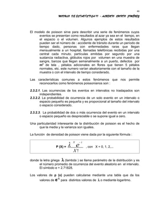 MODULO DE ESTADÍSTICA II - ALBERTO QUINTO JIMÉNEZ
El modelo de poisson sirve para describir una serie de fenómenos cuyos
eventos se presentan como resultados al azar ya sea en el tiempo, en
el espacio o el volumen. Algunos ejemplos de estos resultados
pueden ser el número de : accidente de tránsito durante un período de
tiempo dado, personas con enfermedades raras que llegan
mensualmente a un hospital, llamadas telefónicas recibidas por una
central cada minuto, partículas emitidas por segundo por una
sustancia radiactiva, glóbulos rojos por volumen en una muestra de
sangre, barcos que llegan semanalmente a un puerto, defectos por
m2
de tela , pétalos adicionales en flores que tienen 5 pétalos
normales, etc. este numero varían aleatoriamente con el tamaño de la
muestra o con el intervalo de tiempo considerado.
Las características comunes a estos fenómenos que nos permite
reconocerlos como fenómenos poissonianos son :
2.3.2.1. Las ocurrencias de los eventos en intervalos no traslapados son
independientes.
2.3.2.2. La probabilidad de ocurrencia de un solo evento en un intervalo o
espacio pequeño es pequeña y es proporcional al tamaño del intervalo
o espacio considerado.
2.3.2.3. La probabilidad de dos o más ocurrencia del evento en un intervalo
o espacio pequeño es despreciable o se supone igual a cero.
Una particularidad interesante de la distribución de poisson es el hecho de
que la media y la varianza son iguales.
La función de densidad de poisson viene dada por la siguiente fórmula :
P (X) =
X
e
X
λ
λ−
!
, con X = 0, 1, 2,...
donde la letra griega λ (lambda ) se llama parámetro de la distribución y es
el número promedio de ocurrencia del evento aleatorio en el intervalo.
El símbolo e = 2.71828.
Los valores de p (x) pueden calcularse mediante una tabla que da los
valores de e-λ
para distintos valores de λ o mediante logaritmo.
46
 