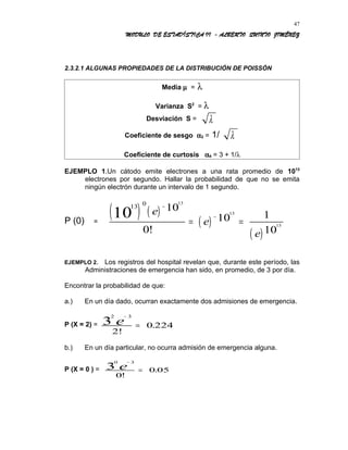 MODULO DE ESTADÍSTICA II - ALBERTO QUINTO JIMÉNEZ
2.3.2.1 ALGUNAS PROPIEDADES DE LA DISTRIBUCIÓN DE POISSÓN
Media µ = λ
Varianza S2
= λ
Desviación S = λ
Coeficiente de sesgo α3 = 1/ λ
Coeficiente de curtosis α4 = 3 + 1/λ
EJEMPLO 1.Un cátodo emite electrones a una rata promedio de 1013
electrones por segundo. Hallar la probabilidad de que no se emita
ningún electrón durante un intervalo de 1 segundo.
P (0) =
( ) ( )
( )
( )
13 0
10
13
13
13
10
0
10 1
10
e
e
e
−
−
= =
!
EJEMPLO 2. Los registros del hospital revelan que, durante este período, las
Administraciones de emergencia han sido, en promedio, de 3 por día.
Encontrar la probabilidad de que:
a.) En un día dado, ocurran exactamente dos admisiones de emergencia.
P (X = 2) =
2 3
3
2!
0 224
−
=e .
b.) En un día particular, no ocurra admisión de emergencia alguna.
P (X = 0 ) =
0 3
3
0
0 05
−
=e
!
.
47
 