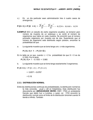 MODULO DE ESTADÍSTICA II - ALBERTO QUINTO JIMÉNEZ
c.) En un día particular sean administración tres ó cuatro casos de
emergencia.
P (X = 3 ) + P (X = 4 ) =
3 3 4 3
3 3
3 4!
0 224 0168 0 39
− −
+ = + =e e
!
. . .
EJEMPLO 3.En un estudio de cierto organismo acuático, se tomaron gran
número de muestra de un estanque y se contó el número de
organismos que había en cada muestra. Se encontró que el número
promedio organismo por muestra era de dos. Suponiendo que el
número de organismo está distribuido según poisson, encontrar la
probabilidad de que:
a. La siguiente muestra que se toma tenga uno o más organismos.
P ( X ≥ 1) = 1 - P ( X = O )
En la tabla se ve que, cuando λ = 2 la probabilidad de que X = 0 es de
0.1553. Por lo tanto
P ( X ≥ 1) = 1 - 0.1353 = 0.865
b. La siguiente muestra que se toma tenga exactamente 3 organismos.
P ( X = 3 ) = P (X ≤ 3 ) - P ( X ≤ 2 )
= 0.8571 - 0.6767
= 0.18
2.3.3. DISTRIBUCIÓN NORMAL
Entre las distribuciones continuas de probabilidades, la distribución normal es
la más conocida, usual y útil en Estadística. Esta distribución fue
descubierta por ABRAHANADE MIVRE (1667, 1754) un protestante
francés que debió huir a Londres, y quien, en 1733 encontró la
distribución normal como el límite de la distribución binomial cuando N
tiende a infinito. También
48
 