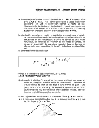 MODULO DE ESTADÍSTICA II - ALBERTO QUINTO JIMÉNEZ
se atribuye la paternidad de la distribución normal a LAPLACE (1749 , 1827
) y a GAUSS ( 1777, 1855 ) por lo que se dice a veces distribución
gaussiana en vez de distribución normal. El hecho es que,
históricamente, la distribución la distribución normal está relacionada
con la teoría de errores en la medición, teoría fundada por Gauss y
Laplace en una fecha posterior a la investigación de Moivre.
La distribución normal es un modelo probabilístico apropiado para el estudio
de muchas variables aleatorias continuas tales como la estatura de los
estudiantes de una universidad, el peso de objetos de una misma
naturaleza, el contenido en volumen de un frasco de jarabe, los
errores en la medición de una misma magnitud física, el diámetro de
alguna parte para ensamblaje, la duración de las baterías y bombillas,
etc.
La densidad normal está dada por:
y
s
sX
e=
− −1
2
1
2
2 2
π
µ( ) /
Donde µ es la media, S desviación típica, π = 3.14159
2.3.3.1. REPRESENTACIÓN GRÁFICA
Gráficamente la distribución normal se representa mediante una curva en
forma de campana, llamada curva de probabilidad, campana de
Gauss o curva de error. El área bajo la curva normal es igual a uno
(1) ó al 100%. La media (µ) se encuentra localizada en el centro
(punto medio de x) y divide la curva en dos sectores iguales, es decir,
la curva es simétrica respecto a su media.
El área bajo la curva normal entre dos ordenadas X = a y X = b, siendo
a ∠ b, representa la probabilidad de que x se encuentre entre a y b lo cual
se denota por p ( a ∠ x ∠ b ).
50%
49
 