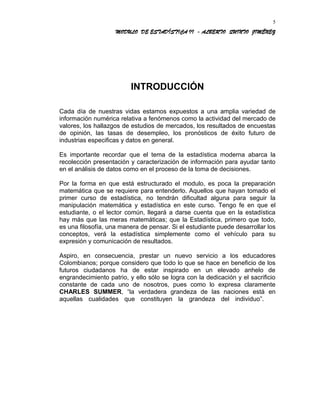 MODULO DE ESTADÍSTICA II - ALBERTO QUINTO JIMÉNEZ
INTRODUCCIÓN
Cada día de nuestras vidas estamos expuestos a una amplia variedad de
información numérica relativa a fenómenos como la actividad del mercado de
valores, los hallazgos de estudios de mercados, los resultados de encuestas
de opinión, las tasas de desempleo, los pronósticos de éxito futuro de
industrias especificas y datos en general.
Es importante recordar que el tema de la estadística moderna abarca la
recolección presentación y caracterización de información para ayudar tanto
en el análisis de datos como en el proceso de la toma de decisiones.
Por la forma en que está estructurado el modulo, es poca la preparación
matemática que se requiere para entenderlo. Aquellos que hayan tomado el
primer curso de estadística, no tendrán dificultad alguna para seguir la
manipulación matemática y estadística en este curso. Tengo fe en que el
estudiante, o el lector común, llegará a darse cuenta que en la estadística
hay más que las meras matemáticas; que la Estadística, primero que todo,
es una filosofía, una manera de pensar. Si el estudiante puede desarrollar los
conceptos, verá la estadística simplemente como el vehículo para su
expresión y comunicación de resultados.
Aspiro, en consecuencia, prestar un nuevo servicio a los educadores
Colombianos; porque considero que todo lo que se hace en beneficio de los
futuros ciudadanos ha de estar inspirado en un elevado anhelo de
engrandecimiento patrio, y ello sólo se logra con la dedicación y el sacrificio
constante de cada uno de nosotros, pues como lo expresa claramente
CHARLES SUMMER, “la verdadera grandeza de las naciones está en
aquellas cualidades que constituyen la grandeza del individuo”.
5
 