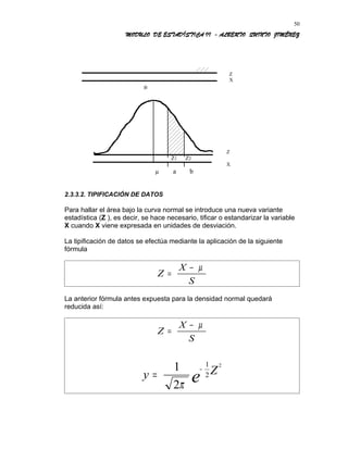 MODULO DE ESTADÍSTICA II - ALBERTO QUINTO JIMÉNEZ
Z
X
µ
Z
Z1 Z2
X
µ a b
2.3.3.2. TIPIFICACIÓN DE DATOS
Para hallar el área bajo la curva normal se introduce una nueva variante
estadística (Z ), es decir, se hace necesario, tificar o estandarizar la variable
X cuando X viene expresada en unidades de desviación.
La tipificación de datos se efectúa mediante la aplicación de la siguiente
fórmula
Z
X
S
=
− µ
La anterior fórmula antes expuesta para la densidad normal quedará
reducida así:
Z
X
S
=
− µ
y Z
e=
−1
2
1
2
2
π
50
 