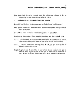 MODULO DE ESTADÍSTICA II - ALBERTO QUINTO JIMÉNEZ
Las áreas bajo la curva normal, para los diferentes valores de Z, se
encuentran en una tabla normal típica de 0 a z.
2.3.3.3. PROPIEDADES DE LA DISTRIBUCIÓN NORMAL
2.3.3.3.1.-Los términos tienden a agruparse alrededor del puntaje cero .
Esto quiere decir que a medida que los términos se apartan del eje vertical,
la curva decrece.
2.3.3.3.2.-La curva normal es simétrica respecto a su eje vertical.
La altura de la curva para Z = a, exactamente igual a la altura para Z = - a.
2.3.3.3.3 Los extremos de la campana son asíntotas, lo cual significa que por
más que se prolonguen nunca se intersectan con el eje horizontal
2.3.3.3.4 La media se localiza en el puntaje Z = O, ya que es el punto de
equilibrio de la distribución
Según la propiedad de simetría, el eje vertical divide exactamente por la
mitad el área bajo la curva, o sea que la mitad de los términos se
ubica a cada lado de la vertical. Allí se localiza, por tanto, la mediana.
51
 
