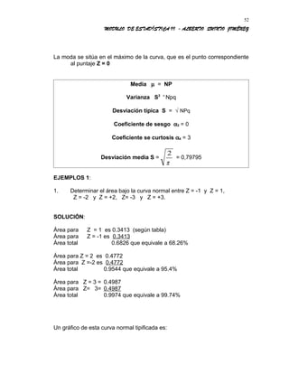 MODULO DE ESTADÍSTICA II - ALBERTO QUINTO JIMÉNEZ
La moda se sitúa en el máximo de la curva, que es el punto correspondiente
al puntaje Z = 0
Media µ = NP
Varianza S2 =
Npq
Desviación típica S = √ NPq
Coeficiente de sesgo α3 = 0
Coeficiente se curtosis α4 = 3
Desviación media S =
2
π
= 0,79795
EJEMPLOS 1:
1. Determinar el área bajo la curva normal entre Z = -1 y Z = 1,
Z = -2 y Z = +2, Z= -3 y Z = +3.
SOLUCIÓN:
Área para Z = 1 es 0.3413 (según tabla)
Área para Z = -1 es 0.3413
Área total 0.6826 que equivale a 68.26%
Área para Z = 2 es 0.4772
Área para Z =-2 es 0.4772
Área total 0.9544 que equivale a 95.4%
Área para Z = 3 = 0.4987
Área para Z= 3= 0.4987
Área total 0.9974 que equivale a 99.74%
Un gráfico de esta curva normal tipificada es:
52
 