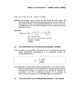 MODULO DE ESTADÍSTICA II - ALBERTO QUINTO JIMÉNEZ
P (X ≥ 15) = P (Z ≥ 2) = 0.5 - 0.4772 = 0. 0228
EJEMPLO 3.Supóngase que se sabe que los pesos de cierto grupo de
individuos están distribuidos aproximadamente en forma normal con
una media de 70 Kg. y una desviación estándar de 12.5 Kg. Cuál es la
probabilidad de que una persona elegida al azar de este grupo pese
entre 50 y 85 Kg?
SOLUCIÓN:
P (50 ≤ X ≤ 85) = P Z
50 70
12 5
85 70
12 5
−
≤ ≤
−





. .
= P( -1.6 ≤ Z ≤ 1.2 )
= P( -1 .6 ≤ Z ≤ O ) + P ( O ≤ Z ≤ 1.2)
= 0.4452 + 0.3849
= 0.8301
2.4.- RELACIÓN ENTRE LAS DISTRIBUCIONES BINOMIAL Y NORMAL
Si N es grande y ni p ni q están muy próximo a cero, la distribución binomial
puede aproximarse estrechamente a la distribución normal con
variable tipificada por:
Z
X NP
NPq
=
−
La aproximación es tanto mejor conforme aumenta N, y en el límite es total .
Esto se ve claramente en las propiedades de las distribuciones que al
aumentar N, el sesgo y la curtosis de la distribución Binomial se
aproximan a los de la distribución Normal. En la práctica, la
aproximación es muy buena si ambos Np y Nq son superiores a 5.
2.5 RELACIÓN ENTRE LAS DISTRIBUCIONES BINOMIAL Y DE POISSON
54
 