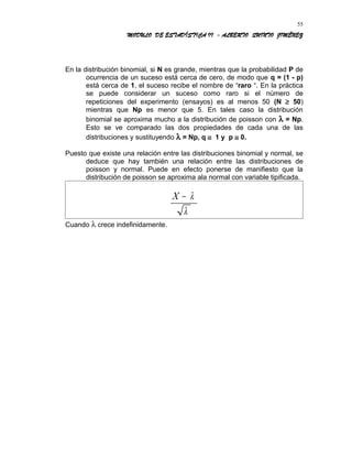 MODULO DE ESTADÍSTICA II - ALBERTO QUINTO JIMÉNEZ
En la distribución binomial, si N es grande, mientras que la probabilidad P de
ocurrencia de un suceso está cerca de cero, de modo que q = (1 - p)
está cerca de 1, el suceso recibe el nombre de “raro “. En la práctica
se puede considerar un suceso como raro si el número de
repeticiones del experimento (ensayos) es al menos 50 (N ≥ 50)
mientras que Np es menor que 5. En tales caso la distribución
binomial se aproxima mucho a la distribución de poisson con λ = Np.
Esto se ve comparado las dos propiedades de cada una de las
distribuciones y sustituyendo λ = Np, q ≅ 1 y p ≅ 0.
Puesto que existe una relación entre las distribuciones binomial y normal, se
deduce que hay también una relación entre las distribuciones de
poisson y normal. Puede en efecto ponerse de manifiesto que la
distribución de poisson se aproxima ala normal con variable tipificada.
X − λ
λ
Cuando λ crece indefinidamente.
55
 