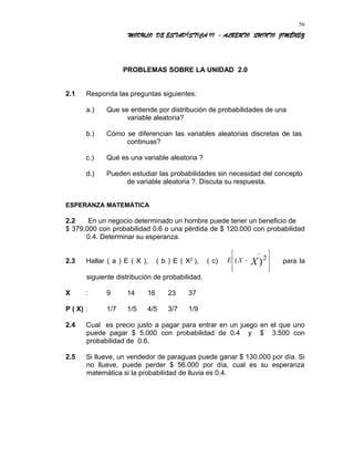 MODULO DE ESTADÍSTICA II - ALBERTO QUINTO JIMÉNEZ
PROBLEMAS SOBRE LA UNIDAD 2.0
2.1 Responda las preguntas siguientes:
a.) Que se entiende por distribución de probabilidades de una
variable aleatoria?
b.) Cómo se diferencian las variables aleatorias discretas de las
continuas?
c.) Qué es una variable aleatoria ?
d.) Pueden estudiar las probabilidades sin necesidad del concepto
de variable aleatoria ?. Discuta su respuesta.
ESPERANZA MATEMÁTICA
2.2 En un negocio determinado un hombre puede tener un beneficio de
$ 379.000 con probabilidad 0.6 o una pérdida de $ 120.000 con probabilidad
0.4. Determinar su esperanza.
2.3 Hallar ( a ) E ( X ), ( b ) E ( X2
), ( c) E X X(
__
)−








2 para la
siguiente distribución de probabilidad.
X : 9 14 16 23 37
P ( X) : 1/7 1/5 4/5 3/7 1/9
2.4 Cual es precio justo a pagar para entrar en un juego en el que uno
puede pagar $ 5.000 con probabilidad de 0.4 y $ 3.500 con
probabilidad de 0.6.
2.5 Si llueve, un vendedor de paraguas puede ganar $ 130.000 por día. Si
no llueve, puede perder $ 56.000 por día, cual es su esperanza
matemática si la probabilidad de lluvia es 0.4.
56
 