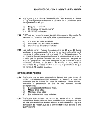 MODULO DE ESTADÍSTICA II - ALBERTO QUINTO JIMÉNEZ
2.11 Supóngase que la tasa de mortalidad para cierta enfermedad es del
0.10 y supóngase que la contraen 9 personas de la comunidad. Cuál
es la probabilidad de que:
a.) Ninguna sobreviva?
b) El cincuenta por ciento muera?
c. ) Al menos tres mueran.
2.12 El 80% de los cerdos de una región está infectado con triquinosis. Se
examinan 20 cerdos de esa región, halle la probabilidad de que:
a.) A lo sumo 12 estén infectados.
b.) Haya entre 13 y 16 cerdos infectados
c.) Haya más de 14 cerdos infectados.
2.13 Las gallinas ponen huevos fecundos entre las 24 y las 28 horas
siguientes a su apareamiento. La vida de los espermatozoides en el
cuerpo de la gallina puede prolongarse de 15 a 20 días después. En
un experimento realizado para determinar la fecundidad de los huevos
puestos por las gallinas después de estar separadas del gallo, se
encontró que pasado cuatro días de separación, el 70% de los huevos
resultaron fecundos. Si se toman 15 huevos al azar, halle la
probabilidad de que todos resulten fecundo y la probabilidad de que
no menos de 10 resulten fecundos.
DISTRIBUCIÓN DE POISSON
2.14 Supóngase que se sabe que en cierta área de una gran ciudad, el
número promedio de ratas por manzanas de casas es de cinco .Su
poniendo que el número de ratas se distribuye según poisson,
encuentre la probabilidad de que en una manzana elegida
aleatoriamente:
a.) Se tenga exactamente cinco ratas.
b.) Más de cinco ratas.
c.) Menos de cinco ratas.
d.) Entre cinco y siete ratas, inclusive.
2.15 Supóngase que durante un periodo de varios años, el número
promedio de muerte debida a cierta enfermedad no contagiosa ha sido
de diez. Si el número de muertes debidas a esta enfermedad sigue la
distribución de poisson, cuál es la probabilidad de que durante el año
que transcurre:
58
 