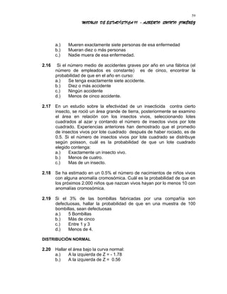 MODULO DE ESTADÍSTICA II - ALBERTO QUINTO JIMÉNEZ
a.) Mueren exactamente siete personas de esa enfermedad
b.) Mueran diez o más personas
c.) Nadie muera de esa enfermedad.
2.16 Si el número medio de accidentes graves por año en una fábrica (el
número de empleados es constante) es de cinco, encontrar la
probabilidad de que en el año en curso:
a.) Se tenga exactamente siete accidente.
b.) Diez o más accidente
c.) Ningún accidente
d.) Menos de cinco accidente.
2.17 En un estudio sobre la efectividad de un insecticida contra cierto
insecto, se roció un área grande de tierra, posteriormente se examino
el área en relación con los insectos vivos, seleccionando lotes
cuadrados al azar y contando el número de insectos vivos por lote
cuadrado. Experiencias anteriores han demostrado que el promedio
de insectos vivos por lote cuadrado después de haber rociado, es de
0.5. Si el número de insectos vivos por lote cuadrado se distribuye
según poisson, cuál es la probabilidad de que un lote cuadrado
elegido contenga:
a.) Exactamente un insecto vivo.
b.) Menos de cuatro.
c.) Mas de un insecto.
2.18 Se ha estimado en un 0.5% el número de nacimientos de niños vivos
con alguna anomalía cromosómica. Cuál es la probabilidad de que en
los próximos 2.000 niños que nazcan vivos hayan por lo menos 10 con
anomalías cromosómica.
2.19 Si el 3% de las bombillas fabricadas por una compañía son
defectuosas, hallar la probabilidad de que en una muestra de 100
bombillas, sean defectuosas
a.) 5 Bombillas
b.) Más de cinco
c.) Entre 1 y 3
d.) Menos de 4.
DISTRIBUCIÓN NORMAL
2.20 Hallar el área bajo la curva normal:
a.) A la izquierda de Z = - 1.78
b.) A la izquierda de Z = 0.56
59
 