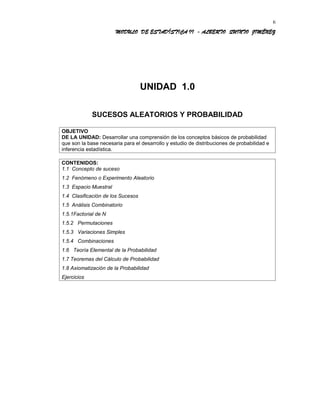 MODULO DE ESTADÍSTICA II - ALBERTO QUINTO JIMÉNEZ
UNIDAD 1.0
SUCESOS ALEATORIOS Y PROBABILIDAD
OBJETIVO
DE LA UNIDAD: Desarrollar una comprensión de los conceptos básicos de probabilidad
que son la base necesaria para el desarrollo y estudio de distribuciones de probabilidad e
inferencia estadística.
CONTENIDOS:
1.1 Concepto de suceso
1.2 Fenómeno o Experimento Aleatorio
1.3 Espacio Muestral
1.4 Clasificación de los Sucesos
1.5 Análisis Combinatorio
1.5.1Factorial de N
1.5.2 Permutaciones
1.5.3 Variaciones Simples
1.5.4 Combinaciones
1.6 Teoría Elemental de la Probabilidad
1.7 Teoremas del Cálculo de Probabilidad
1.8 Axiomatización de la Probabilidad
Ejercicios
6
 