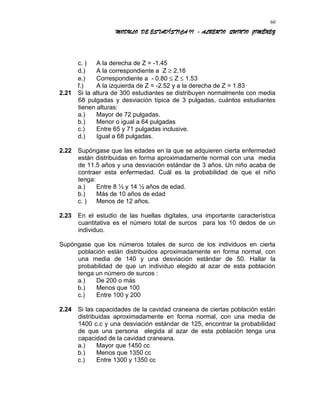 MODULO DE ESTADÍSTICA II - ALBERTO QUINTO JIMÉNEZ
c. ) A la derecha de Z = -1.45
d.) A la correspondiente a Z ≥ 2.16
e.) Correspondiente a - 0.80 ≤ Z ≤ 1.53
f.) A la izquierda de Z = -2.52 y a la derecha de Z = 1.83
2.21 Si la altura de 300 estudiantes se distribuyen normalmente con media
68 pulgadas y desviación típica de 3 pulgadas, cuántos estudiantes
tienen alturas:
a.) Mayor de 72 pulgadas.
b.) Menor o igual a 64 pulgadas
c.) Entre 65 y 71 pulgadas inclusive.
d.) Igual a 68 pulgadas.
2.22 Supóngase que las edades en la que se adquieren cierta enfermedad
están distribuidas en forma aproximadamente normal con una media
de 11.5 años y una desviación estándar de 3 años. Un niño acaba de
contraer esta enfermedad. Cuál es la probabilidad de que el niño
tenga:
a.) Entre 8 ½ y 14 ½ años de edad.
b.) Más de 10 años de edad
c. ) Menos de 12 años.
2.23 En el estudio de las huellas digitales, una importante característica
cuantitativa es el número total de surcos para los 10 dedos de un
individuo.
Supóngase que los números totales de surco de los individuos en cierta
población están distribuidos aproximadamente en forma normal, con
una media de 140 y una desviación estándar de 50. Hallar la
probabilidad de que un individuo elegido al azar de esta población
tenga un número de surcos :
a.) De 200 o más
b.) Menos que 100
c.) Entre 100 y 200
2.24 Si las capacidades de la cavidad craneana de ciertas población están
distribuidas aproximadamente en forma normal, con una media de
1400 c.c y una desviación estándar de 125, encontrar la probabilidad
de que una persona elegida al azar de esta población tenga una
capacidad de la cavidad craneana.
a.) Mayor que 1450 cc
b.) Menos que 1350 cc
c.) Entre 1300 y 1350 cc
60
 