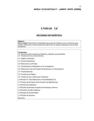 MODULO DE ESTADÍSTICA II - ALBERTO QUINTO JIMÉNEZ
UNIDAD 3.0
DECISIÓN ESTADÍSTICA
Objetivo
De la unidad: Desarrollar la metodología de prueba de hipótesis como una técnica para
analizar diferencias y tomar decisiones; determinar los riesgos implicados al tomar tales
decisiones.
Contenidos:
3.0 Nociones sobre pruebas de hipótesis y métodos no parametritos
3.1 Pruebas de Uno y Dos Extremos
3.2 Reglas de Decisión
3.3 Errores Estadísticos
3.4 Potencia de una Prueba
3.5 Procedimientos Estadísticos en la Investigación
3.6 Diferencias entre las Pruebas Parámetricas y no Parámetricas
3.7 Prueba Binomial
3.8 Prueba de los Signos
3.9 Prueba de Cox y Stuart para Tendencia
3.10Prueba X2
Para Diferencias en Probabilidades 2x2
3.11Prueba de Mc Nemar Para Cambios de Significancias
3.12Prueba de la Mediana
3.14Prueba de Bondad de Ajuste de Kolmogorov-Smirnov
3.15Prueba U de Mann-Whitney
3.16Prueba de Kruskal-Wallis
3.17Prueba de Sparman
Ejercicios
62
 