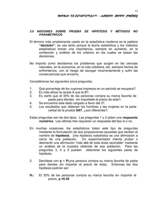 MODULO DE ESTADÍSTICA II - ALBERTO QUINTO JIMÉNEZ
3.0 NOCIONES SOBRE PRUEBA DE HIPÓTESIS Y MÉTODOS NO
PARAMETRICOS
El término más ampliamente usado en la estadística moderna es la palabra
“decisión”; se usa tanto porque la teoría estadística y los métodos
estadísticos toman una importancia, siempre en aumento, en la
confección y análisis de los criterios en los cuales se basan las
decisiones.
No importa como decidamos los problemas que surgen en las ciencias
naturales, en la economía, en la vida cotidiana, etc. siempre hemos de
enfrentarnos, con el riesgo de escoger incorrectamente y sufrir las
consecuencias que encierra.
Considérense las siguientes cinco preguntas.
1. Qué porcentaje de los cupones impresos en un período se recupera?.
2. Es más eficaz la receta A que la B?.
3. Es cierto que el 30% de las personas compra su marca favorita de
pasta para dientes sin importarle el precio de ésta?.
4. Se encuentra este dado cargado a favor del 3?.
5. Los resultados que obtienen los hombres y las mujeres en la parte
verbal de la prueba SAT, ¿son diferentes?.
Estas preguntas son de dos tipos. Las preguntas 1 y 2 piden una respuesta
numérica. Las últimas tres requieren un respuesta del tipo si o no.
En muchas ocasiones, los estadísticos tratan este tipo de preguntas
mediante la formulación de dos proposiciones opuestas que reciben el
nombre de hipótesis. Una hipótesis estadística es una afirmación a
cerca de una población. Un experimentador intenta probar o
desmentir una afirmación “más allá de toda duda razonable” mediante
un análisis de la muestra obtenida de esa población. Para las
preguntas 3, 4 y 5 pueden obtenerse los siguientes pares de
hipótesis.
3. Denótese con p = P(una persona compra su marca favorita de pasta
para dientes sin importar el precio de ésta). Entonces las dos
hipótesis podrían ser:
H1: El 30% de las personas compra su marca favorita sin importar el
precio, p =0.30
63
 