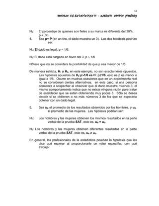 MODULO DE ESTADÍSTICA II - ALBERTO QUINTO JIMÉNEZ
H2: El porcentaje de quienes son fieles a su marca es diferente del 30%,
p ≠ .30.
4. Sea p= P (en un tiro, el dado muestra un 3). Las dos hipótesis podrían
ser:
H1: El dado es legal, p = 1/6.
H2: El dado está cargado en favor del 3, p > 1/6
Nótese que no se considera la posibilidad de que p sea menor de 1/6.
De manera estricta, H1 y H2, en este ejemplo, no son exactamente opuestos.
Las hipótesis opuestas de H2:p>1/6 es H: p≤1/6, esto es p es menor o
igual a 1/6. Ocurre en muchas ocasiones que en un experimento real
no se consideran ciertas alternativas. en este caso, si una persona
comienza a sospechar al observar que el dado muestra muchos 3, el
mismo comportamiento indica que no existe ninguna razón para tratar
de establecer que se están obteniendo muy pocos 3. Sólo se desea
decidir si se obtienen o no más números 3 de los que se esperaría
obtener con un dado legal.
5. Sea uB el promedio de los resultados obtenidos por los hombres, y uG
el promedio de las mujeres. Las hipótesis podrían ser:
H1: Los hombres y las mujeres obtienen los mismos resultados en la parte
verbal de la prueba SAT, esto es, uB = uG.
H2: Los hombres y las mujeres obtienen diferentes resultados en la parte
verbal de la prueba SAT, esto es, uB ≠ uG.
En general, los profesionales de la estadística prueban la hipótesis que les
dice qué esperar al proporcionarle un valor específico con qué
trabajar.
64
 