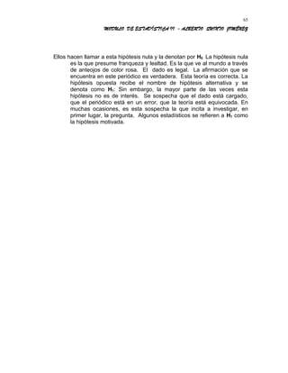 MODULO DE ESTADÍSTICA II - ALBERTO QUINTO JIMÉNEZ
Ellos hacen llamar a esta hipótesis nula y la denotan por H0. La hipótesis nula
es la que presume franqueza y lealtad. Es la que ve al mundo a través
de anteojos de color rosa. El dado es legal. La afirmación que se
encuentra en este periódico es verdadera. Esta teoría es correcta. La
hipótesis opuesta recibe el nombre de hipótesis alternativa y se
denota como H1: Sin embargo, la mayor parte de las veces esta
hipótesis no es de interés. Se sospecha que el dado está cargado,
que el periódico está en un error, que la teoría está equivocada. En
muchas ocasiones, es esta sospecha la que incita a investigar, en
primer lugar, la pregunta. Algunos estadísticos se refieren a H1 como
la hipótesis motivada.
65
 