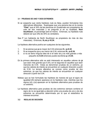 MODULO DE ESTADÍSTICA II - ALBERTO QUINTO JIMÉNEZ
3.1 PRUEBAS DE UNO Y DOS EXTREMOS
Si se sospecha que cierta hipótesis nula es falsa, pueden formularse tres
alternativas diferentes. Supóngase que una persona lee en la revista
“Pets” que el 34% de las personas en Guatemala son propietarios de
más de dos mascotas y se pregunta si en su localidad, Nort
Southtown, el porcentaje será el mismo. Entonces, su hipótesis nula
deberá ser que cifra de 34% es verdadera.
Sea P (un habitante de North Southtown es propietaria de más de dos
mascotas). Entonces, H0 es p =0.34.
La hipótesis alternativa podría ser cualquiera de las siguientes.
1. Si se piensa que p es mayor de 0.34 entonces H1: p>0.34
2. Si se sospecha que p es menor de 0.34, entonces H1: p<0.34.
3. si no se tiene ninguna idea de si el valor de p es más grande o más
pequeño de 0.34 entonces puede escribirse p ≠ 0.34.
En la primera alternativa sólo se está interesado en aquellos valores de p
que sean más grande que 0.34 y en la segunda en aquellos que sean
menores de 0.34. Estas se denominan pruebas de un extremo, ya
que los valores de interés se encuentran en cualquier dirección a partir
de 0.34. La tercera alterativa se conoce como prueba de dos
extremos, ya que los valores de interés se encuentran en cualquier
dirección a partir de 0.34.
Nótese que se han formulado las hipótesis de manera tal que el signo de
igualdad (=) siempre aparezca en la hipótesis nula, mientras que los
signos (<) y (>) aparecen en la hipótesis alternativa para pruebas de
un extremo.
La hipótesis alternativa para pruebas de dos extremos siempre contiene el
signo de no es igual (≠).La elección entre una prueba de uno o de dos
extremos se encuentra determinada por lo que el estadístico le
interese encontrar.
3.2 REGLAS DE DECISIÓN
66
 