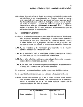 MODULO DE ESTADÍSTICA II - ALBERTO QUINTO JIMÉNEZ
Al comienzo de un experimento deben formularse dos hipótesis que tienen la
característica de ser opuestas entre sí. Después deberá formularse
una proposición con respecto a qué evidencia llevará a pensar que la
hipótesis alternativa es verdadera. Esta proposición recibe el nombre
de regla de decisión. Cuando la evidencia apoya a la hipótesis
alternativa se dice que “se rechaza la hipótesis nula”. Cuando la
evidencia no apoya a la hipótesis alternativa, entonces se dice que “no
es posible rechazar la hipótesis nula”.
3.3 ERRORES ESTADÍSTICOS
Cuando se prueba una hipótesis nula, lo que se está tratando de decidir es si
ésta es falsa o verdadera. Sin embargo, ya que la prueba estadística
de hipótesis se basa en la información proporcionada por una muestra
y no es posible tener la seguridad completa de que la decisión sea
correcta, entones, en realidad, se encaran cuatro posibles situaciones.
3.3.1. H0 es verdadera y la información proporcionada por la muestra
conduce a decidir que ésta es verdadera.
3.3.2. H0 es verdadera, pero la información proporcionada por la muestra
conduce a decidir, incorrectamente, que ésta es falsa.
3.3.3. H0 es falsa y la información proporcionada por la muestra conduce a
decidir, de manera correcta, que ésta es falsa.
3.3.4. H0 es falsa, pero la información proporcionada por la muestra conduce
a decidir, en forma errónea, que ésta es verdadera.
En la primera y terceras situaciones, se ha tomado una decisión correcta.
En la segunda situación se rechaza una hipótesis nula que es verdadera.
Esto se conoce como error de tipo I. En la última situación no se rechaza
una hipótesis nula que es falsa. Los profesionales de la estadística
llaman a eso error de tipo II. La tabla siguiente proporciona un
resumen de estos dos tipos de errores.
No se rechaza H0 Se rechaza H0
H0 es verdadera Correcto Error de tipo I
67
 