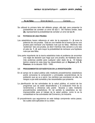 MODULO DE ESTADÍSTICA II - ALBERTO QUINTO JIMÉNEZ
H0 es falsa Error de tipo II Correcto
Se utilizará la primera letra del alfabeto griego, alfa (α), para presentar la
probabilidad de cometer un error de tipo I. De manera similar, beta
(β), representará la probabilidad de cometer un error de tipo II.
3.4 POTENCIA DE UNA PRUEBA
Los estadísticos hacen referencia al valor de la expresión 1 - β como la
potencia de una prueba. Esta es una medida de lo buena que es una
prueba para rechazar una hipótesis nula que es falsa. Mientras más
“poderosa” sea una prueba, es decir mientras más cercano a uno sea
el valor de 1 - β será mayor la probabilidad de rechazar una hipótesis
nula que sea falsa.
Una parte importante de la teoría estadística trata el problema de encontrar
una regla de decisión que haga que una prueba, de hipótesis sea lo
más poderosa posible para cualquier valor dado de α. El trabajo
teórico original en esta área fue desarrollado por J. Neyman y E. S.
Pearson, en la década 1930 - 1940.
3.5 PROCEDIMIENTOS ESTADÍSTICOS EN LA INVESTIGACIÓN
En el campo de la salud pública sólo mediante procedimientos estadísticos
podrá conocerse la composición y principales características de la
población que se va a servir, los cambios que acontecen en ella, los
riesgos a que está sometida y las necesidades que presenta.
La planificación de las actividades de la salud pública, el control de los
programas que se están desarrollando y la evaluación final de su
rendimientos y eficiencia sólo podrá llevarse a cabo mediante
procedimientos estadísticos. En tal sentido la estadística es tan
imprescindible para el trabajo de la salud pública, como lo es la
contabilidad en las actividades del Comercio y la Industria.
El procedimiento que seguiremos en este trabajo comprende varios pasos;
las cuales será aplicadas en su orden.
68
 